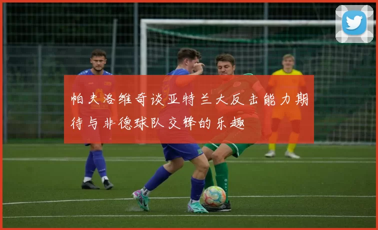 帕夫洛维奇谈亚特兰大反击能力期待与非德球队交锋的乐趣