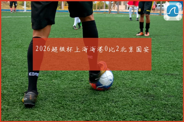2026超级杯上海海港0比2北京国安