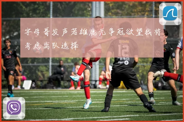 字母哥发声若雄鹿无争冠欲望我将考虑离队选择