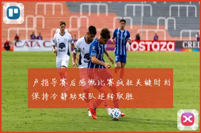 卢指导赛后感慨比赛疯狂关键时刻保持冷静助球队逆转取胜