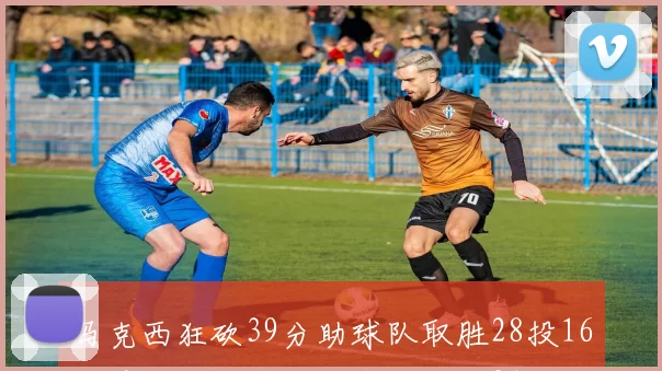 马克西狂砍39分助球队取胜28投16中展现超强实力正负值高达21