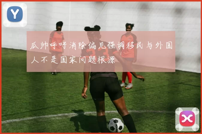 瓜帅呼吁消除偏见强调移民与外国人不是国家问题根源