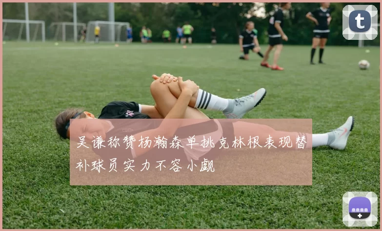 吴谦称赞杨瀚森单挑克林根表现替补球员实力不容小觑