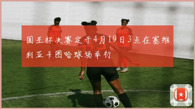国王杯决赛定于4月19日3点在塞维利亚卡图哈球场举行