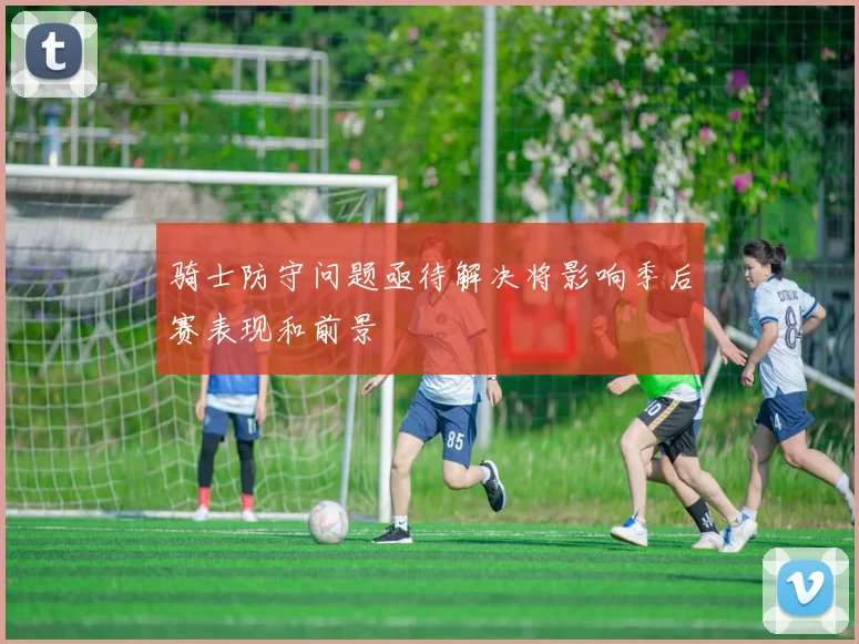 骑士防守问题亟待解决将影响季后赛表现和前景