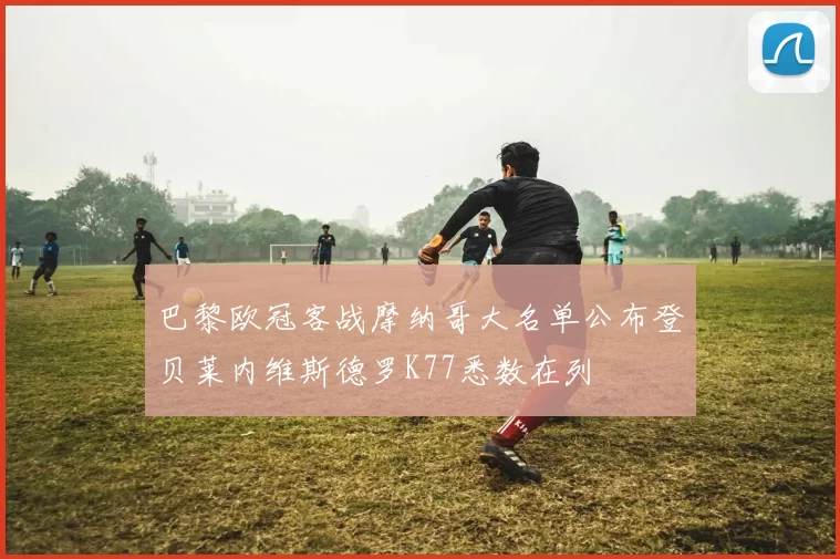 巴黎欧冠客战摩纳哥大名单公布登贝莱内维斯德罗K77悉数在列