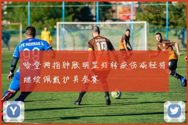 哈登拇指肿胀明显好转瘀伤减轻将继续佩戴护具参赛